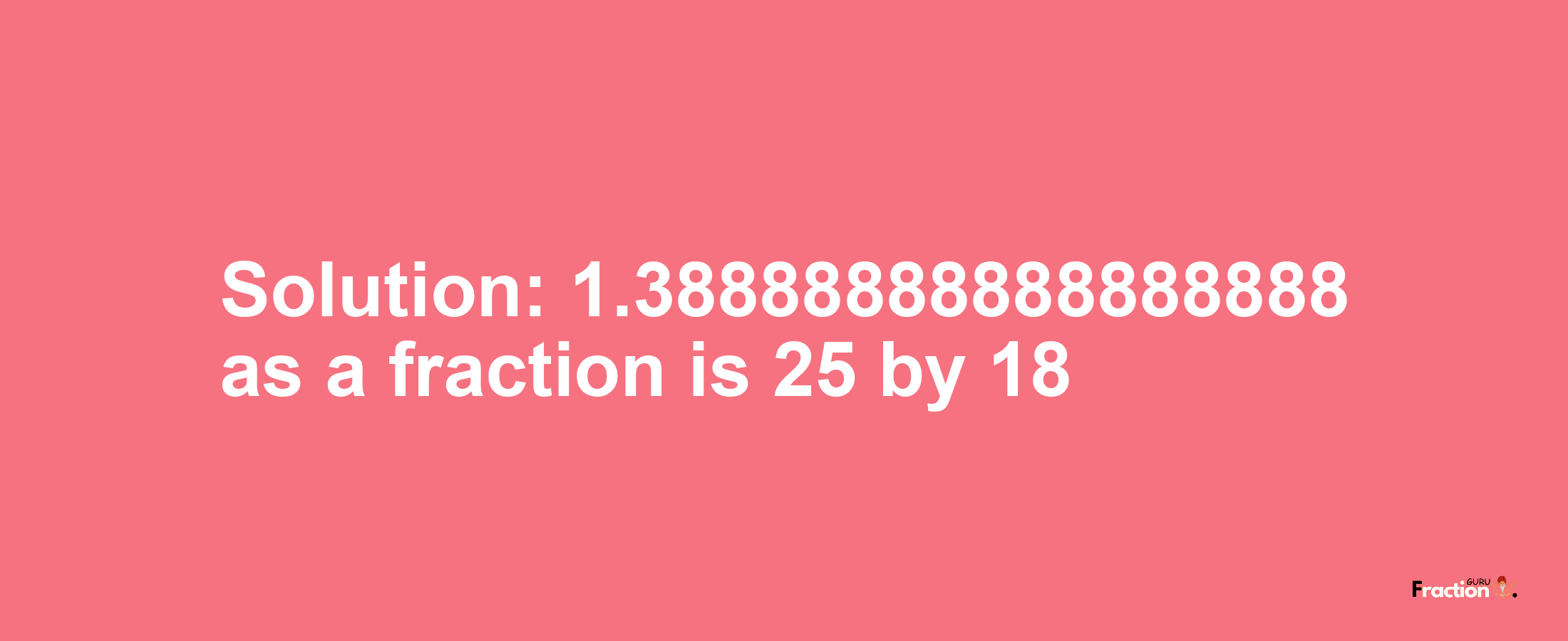 Solution:1.38888888888888888 as a fraction is 25/18